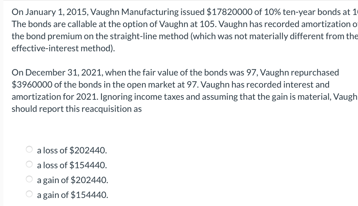 On January 1, 2015, Vaughn Manufacturing issued $17820000 of 10% ten-year bonds at 1
The bonds are callable at the option of Vaughn at 105. Vaughn has recorded amortization of
the bond premium on the straight-line method (which was not materially different from the
effective-interest method).
On December 31, 2021, when the fair value of the bonds was 97, Vaughn repurchased
$3960000 of the bonds in the open market at 97. Vaughn has recorded interest and
amortization for 2021. Ignoring income taxes and assuming that the gain is material, Vaugh
should report this reacquisition as
a loss of $202440.
a loss of $154440.
a gain of $202440.
a gain of $154440.