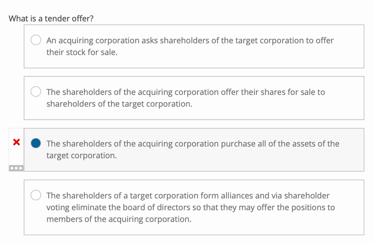 What is a tender offer?
X
An acquiring corporation asks shareholders of the target corporation to offer
their stock for sale.
The shareholders of the acquiring corporation offer their shares for sale to
shareholders of the target corporation.
The shareholders of the acquiring corporation purchase all of the assets of the
target corporation.
The shareholders of a target corporation form alliances and via shareholder
voting eliminate the board of directors so that they may offer the positions to
members of the acquiring corporation.
