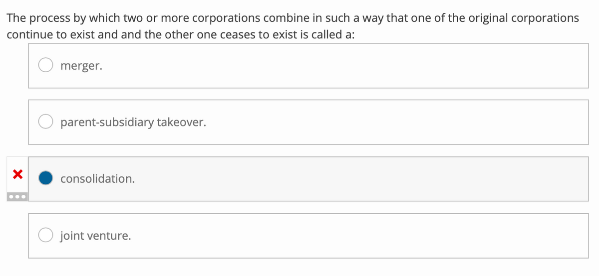 The process by which two or more corporations combine in such a way that one of the original corporations
continue to exist and and the other one ceases to exist is called a:
X
merger.
parent-subsidiary takeover.
consolidation.
joint venture.