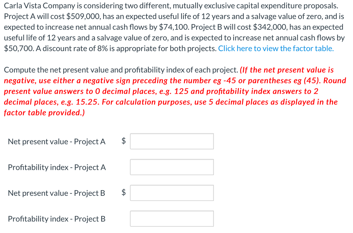 Carla Vista Company is considering two different, mutually exclusive capital expenditure proposals.
Project A will cost $509,000, has an expected useful life of 12 years and a salvage value of zero, and is
expected to increase net annual cash flows by $74,100. Project B will cost $342,000, has an expected
useful life of 12 years and a salvage value of zero, and is expected to increase net annual cash flows by
$50,700. A discount rate of 8% is appropriate for both projects. Click here to view the factor table.
Compute the net present value and profitability index of each project. (If the net present value is
negative, use either a negative sign preceding the number eg -45 or parentheses eg (45). Round
present value answers to 0 decimal places, e.g. 125 and profitability index answers to 2
decimal places, e.g. 15.25. For calculation purposes, use 5 decimal places as displayed in the
factor table provided.)
Net present value - Project A
$
Profitability index - Project A
Net present value - Project B
$
Profitability index - Project B
