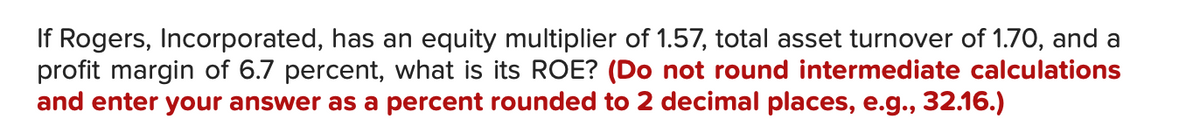 If Rogers, Incorporated, has an equity multiplier of 1.57, total asset turnover of 1.70, and a
profit margin of 6.7 percent, what is its ROE? (Do not round intermediate calculations
and enter your answer as a percent rounded to 2 decimal places, e.g., 32.16.)