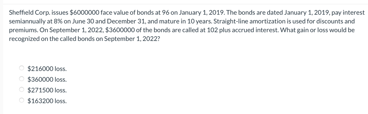 Sheffield Corp. issues $6000000 face value of bonds at 96 on January 1, 2019. The bonds are dated January 1, 2019, pay interest
semiannually at 8% on June 30 and December 31, and mature in 10 years. Straight-line amortization is used for discounts and
premiums. On September 1, 2022, $3600000 of the bonds are called at 102 plus accrued interest. What gain or loss would be
recognized on the called bonds on September 1, 2022?
OO
$216000 loss.
$360000 loss.
$271500 loss.
$163200 loss.