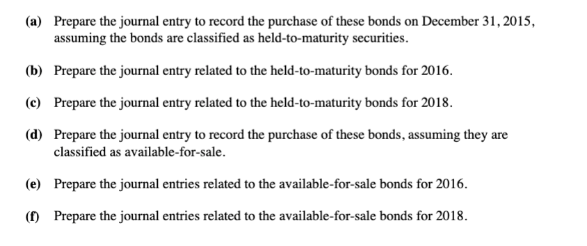 (a) Prepare the journal entry to record the purchase of these bonds on December 31, 2015,
assuming the bonds are classified as held-to-maturity securities.
(b) Prepare the journal entry related to the held-to-maturity bonds for 2016.
(c) Prepare the journal entry related to the held-to-maturity bonds for 2018.
(d) Prepare the journal entry to record the purchase of these bonds, assuming they are
classified as available-for-sale.
(e) Prepare the journal entries related to the available-for-sale bonds for 2016.
(f) Prepare the journal entries related to the available-for-sale bonds for 2018.