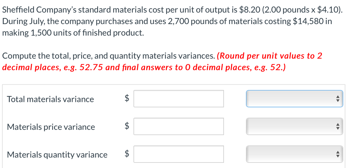 Sheffield Company's standard materials cost per unit of output is $8.20 (2.00 pounds x $4.10).
During July, the company purchases and uses 2,700 pounds of materials costing $14,580 in
making 1,500 units of finished product.
Compute the total, price, and quantity materials variances. (Round per unit values to 2
decimal places, e.g. 52.75 and final answers to 0 decimal places, e.g. 52.)
Total materials variance
$
Materials price variance
Materials quantity variance
$
%24
%24
