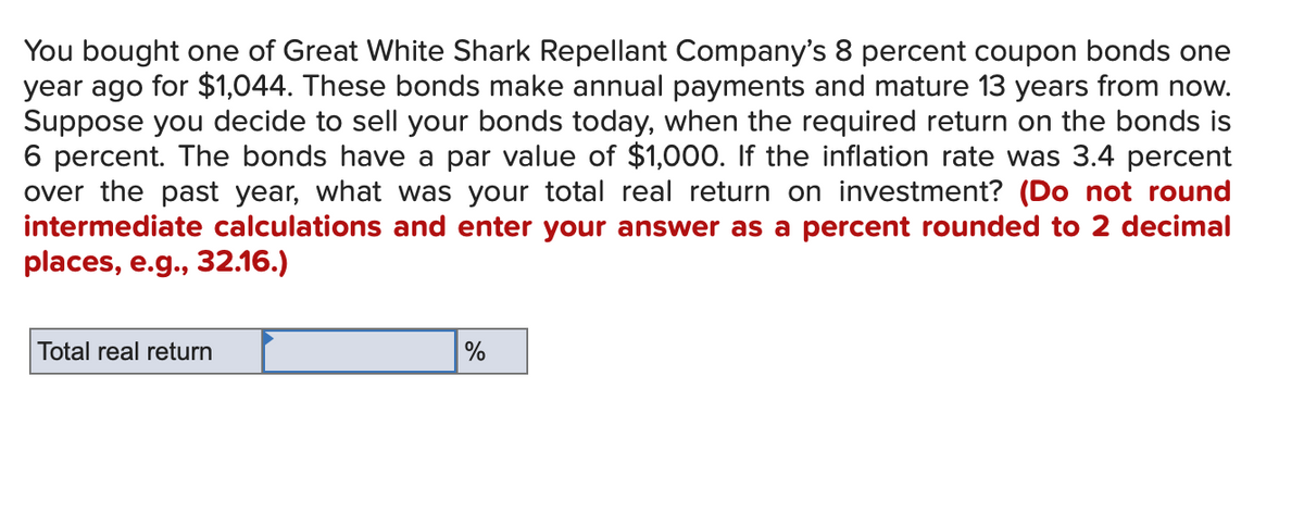 You bought one of Great White Shark Repellant Company's 8 percent coupon bonds one
year ago for $1,044. These bonds make annual payments and mature 13 years from now.
Suppose you decide to sell your bonds today, when the required return on the bonds is
6 percent. The bonds have a par value of $1,000. If the inflation rate was 3.4 percent
over the past year, what was your total real return on investment? (Do not round
intermediate calculations and enter your answer as a percent rounded to 2 decimal
places, e.g., 32.16.)
Total real return
%