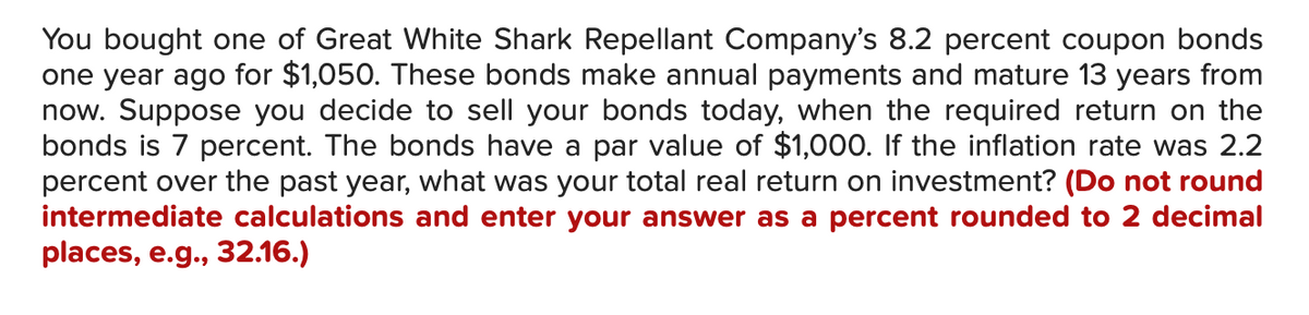 You bought one of Great White Shark Repellant Company's 8.2 percent coupon bonds
one year ago for $1,050. These bonds make annual payments and mature 13 years from
now. Suppose you decide to sell your bonds today, when the required return on the
bonds is 7 percent. The bonds have a par value of $1,000. If the inflation rate was 2.2
percent over the past year, what was your total real return on investment? (Do not round
intermediate calculations and enter your answer as a percent rounded to 2 decimal
places, e.g., 32.16.)