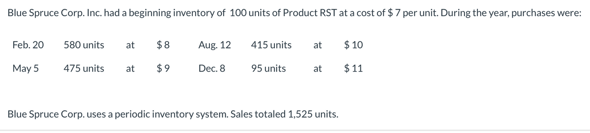 Blue Spruce Corp. Inc. had a beginning inventory of 100 units of Product RST at a cost of $7 per unit. During the year, purchases were:
Feb. 20
580 units
at
$ 8
Aug. 12
415 units
at
$ 10
May 5
475 units
at
$9
Dec. 8
95 units
at
$ 11
Blue Spruce Corp. uses a periodic inventory system. Sales totaled 1,525 units.
