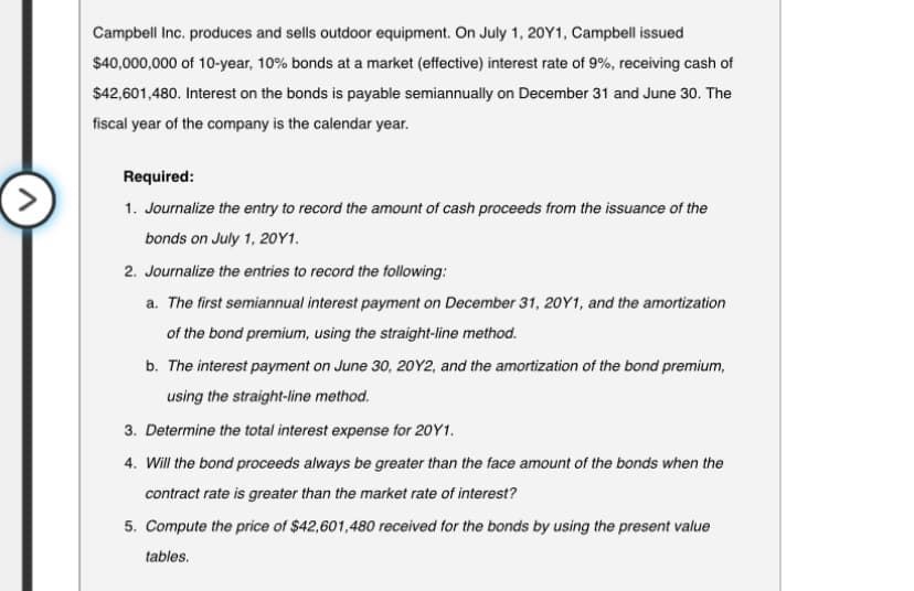 Campbell Inc. produces and sells outdoor equipment. On July 1, 20Y1, Campbell issued
$40,000,000 of 10-year, 10% bonds at a market (effective) interest rate of 9%, receiving cash of
$42,601,480. Interest on the bonds is payable semiannually on December 31 and June 30. The
fiscal year of the company is the calendar year.
Required:
1. Journalize the entry to record the amount of cash proceeds from the issuance of the
bonds on July 1, 20Y1.
2. Journalize the entries to record the following:
a. The first semiannual interest payment on December 31, 20Y1, and the amortization
of the bond premium, using the straight-line method.
b. The interest payment on June 30, 20Y2, and the amortization of the bond premium,
using the straight-line method.
3. Determine the total interest expense for 2011.
4. Will the bond proceeds always be greater than the face amount of the bonds when the
contract rate is greater than the market rate of interest?
5. Compute the price of $42,601,480 received for the bonds by using the present value
tables.