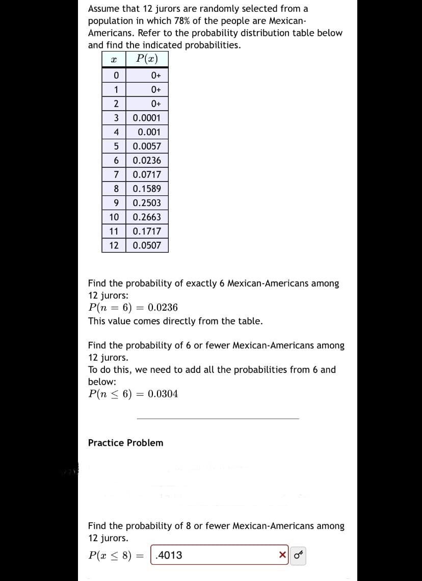 Assume that 12 jurors are randomly selected from a
population in which 78% of the people are Mexican-
Americans. Refer to the probability distribution table below
and find the indicated probabilities.
P(x)
0+
1
0+
2
0+
3
0.0001
4
0.001
0.0057
6
0.0236
7
0.0717
8
0.1589
0.2503
10
0.2663
11
0.1717
12
0.0507
Find the probability of exactly 6 Mexican-Americans among
12 jurors:
P(n = 6) = 0.0236
This value comes directly from the table.
Find the probability of 6 or fewer Mexican-Americans among
12 jurors.
To do this, we need to add all the probabilities from 6 and
below:
P(n < 6) = 0.0304
Practice Problem
Find the probability of 8 or fewer Mexican-Americans among
12 jurors.
P(x < 8) =
.4013
