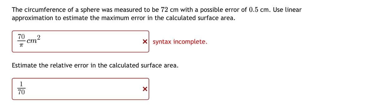The circumference of a sphere was measured to be 72 cm with a possible error of 0.5 cm. Use linear
approximation to estimate the maximum error in the calculated surface area.
70 2
cm
ㅠ
X syntax incomplete.
Estimate the relative error in the calculated surface area.
1
70
X