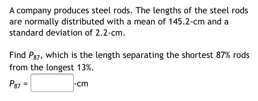 A company produces steel rods. The lengths of the steel rods
are normally distributed with a mean of 145.2-cm and a
standard deviation of 2.2-cm.
Find P37, which is the length separating the shortest 87% rods
from the longest 13%.
P87 =
|-cm
