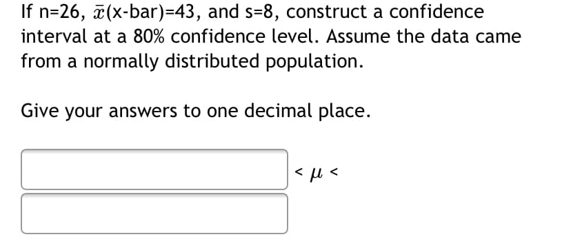 If n=26, (x-bar)=43, and s=8, construct a confidence
interval at a 80% confidence level. Assume the data came
from a normally distributed population.
Give your answers to one decimal place.
< µ <
