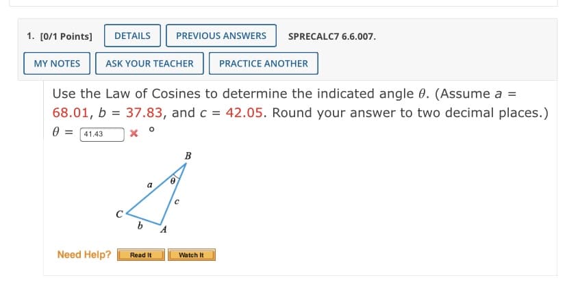 1. [0/1 Points]
DETAILS
PREVIOUS ANSWERS
SPRECALC7 6.6.007.
MY NOTES
ASK YOUR TEACHER
PRACTICE ANOTHER
Use the Law of Cosines to determine the indicated angle 0. (Assume a =
68.01, b = 37.83, and c = 42.05. Round your answer to two decimal places.)
0 = 41.43
B
Need Help?
Read It
Watch It
