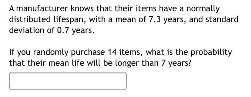 A manufacturer knows that their items have a normally
distributed lifespan, with a mean of 7.3 years, and standard
deviation of 0.7 years.
If you randomly purchase 14 items, what is the probability
that their mean life will be longer than 7 years?
