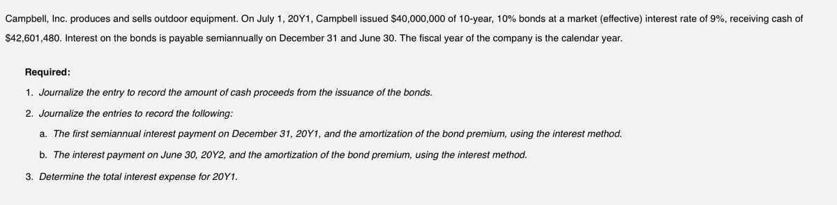 Campbell, Inc. produces and sells outdoor equipment. On July 1, 20Y1, Campbell issued $40,000,000 of 10-year, 10% bonds at a market (effective) interest rate of 9%, receiving cash of
$42,601,480. Interest on the bonds is payable semiannually on December 31 and June 30. The fiscal year of the company is the calendar year.
Required:
1. Journalize the entry to record the amount of cash proceeds from the issuance of the bonds.
2. Journalize the entries to record the following:
a. The first semiannual interest payment on December 31, 20Y1, and the amortization of the bond premium, using the interest method.
b. The interest payment on June 30, 20Y2, and the amortization of the bond premium, using the interest method.
3. Determine the total interest expense for 20Y1.