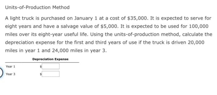 Units-of-Production Method
A light truck is purchased on January 1 at a cost of $35,000. It is expected to serve for
eight years and have a salvage value of $5,000. It is expected to be used for 100,000
miles over its eight-year useful life. Using the units-of-production method, calculate the
depreciation expense for the first and third years of use if the truck is driven 20,000
miles in year 1 and 24,000 miles in year 3.
Depreciation Expense
Year 1
Year 3
