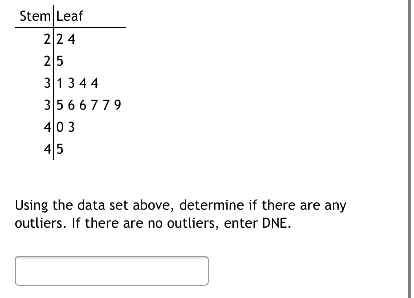 Stem Leaf
224
25
31344
35 66779
403
45
Using the data set above, determine if there are any
outliers. If there are no outliers, enter DNE.
