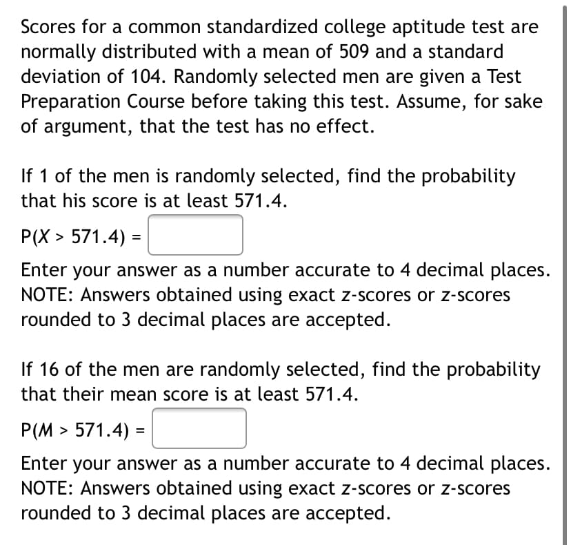 Scores for a common standardized college aptitude test are
normally distributed with a mean of 509 and a standard
deviation of 104. Randomly selected men are given a Test
Preparation Course before taking this test. Assume, for sake
of argument, that the test has no effect.
If 1 of the men is randomly selected, find the probability
that his score is at least 571.4.
P(X > 571.4) =
your answer as a number accurate to 4 decimal places.
NOTE: Answers obtained using exact z-scores or z-scores
rounded to 3 decimal places are accepted.
Enter
If 16 of the men are randomly selected, find the probability
that their mean score is at least 571.4.
P(M > 571.4) =
%3D
Enter your answer as a number accurate to 4 decimal places.
NOTE: Answers obtained using exact z-scores or z-scores
rounded to 3 decimal places are accepted.
