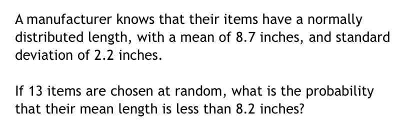 A manufacturer knows that their items have a normally
distributed length, with a mean of 8.7 inches, and standard
deviation of 2.2 inches.
If 13 items are chosen at random, what is the probability
that their mean length is less than 8.2 inches?
