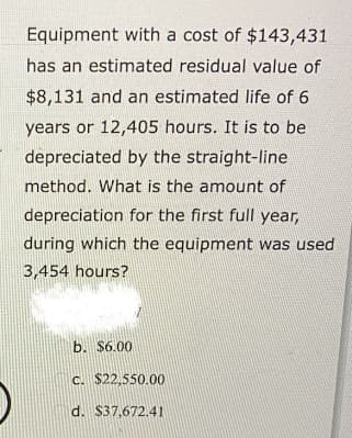 Equipment with a cost of $143,431
has an estimated residual value of
$8,131 and an estimated life of 6
years or 12,405 hours. It is to be
depreciated by the straight-line
method. What is the amount of
depreciation for the first full year,
during which the equipment was used
3,454 hours?
b. $6.00
c. $22,550.00
d. $37,672.41