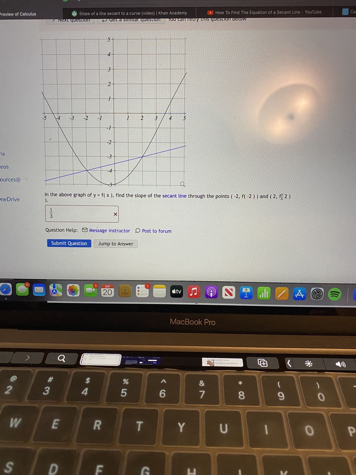 Preview of Calculus
ns
eos
ources@
OneDrive
2
W
S
10
-5
7 Next question
1
3
+4 -3
#3
Slope of a line secant to a curve (video) | Khan Academy
-2 -1
Submit Question
E
D
$
4
How To Find The Equation of a Secant Line - YouTube
Get a simitar question You can retry this question Detow
3
4
R
3
با
LL
2
In the above graph of y = f(x), find the slope of the secant line through the points (-2, f(-2)) and (2, f(2)
).
1
-1
Question Help: Message instructor Post to forum
-2
-3
1
X
Jump to Answer
SEP
20
2
%
5
3
T
C
4
<6
$
átv
♫
Y
MacBook Pro
H
@
&
7
CALCULE
2
U
I J 4
A
+00
8
الله
+
(
9
*
0
0
()))
Call
P