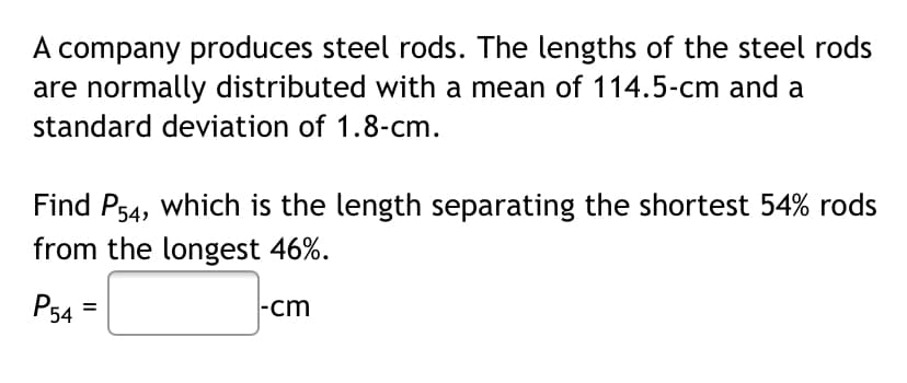A company produces steel rods. The lengths of the steel rods
are normally distributed with a mean of 114.5-cm and a
standard deviation of 1.8-cm.
Find P54, which is the length separating the shortest 54% rods
from the longest 46%.
PsA
|-cm
P54
