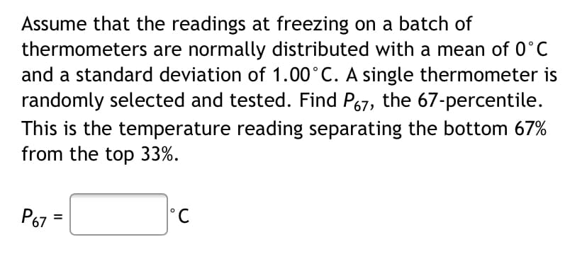 Assume that the readings at freezing on a batch of
thermometers are normally distributed with a mean of 0°C
and a standard deviation of 1.00°C. A single thermometer is
randomly selected and tested. Find P67, the 67-percentile.
This is the temperature reading separating the bottom 67%
from the top 33%.
P67
Ры
°C
%3D
