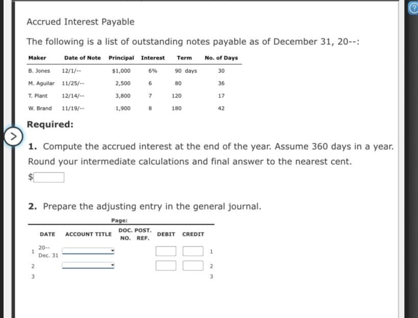 Accrued Interest Payable
The following is a list of outstanding notes payable as of December 31, 20--:
Maker
Date of Note Principal Interest Term No. of Days
B. Jones
12/1/--
$1,000
6%
90 days
30
M. Aguilar 11/25/--
2,500
6
80
36
T. Plant
12/14/--
3,800
120
17
W. Brand
11/19/--
1,900
8
180
42
Required:
1. Compute the accrued interest at the end of the year. Assume 360 days in a year.
Round your intermediate calculations and final answer to the nearest cent.
2. Prepare the adjusting entry in the general journal.
Page:
DOC. POST.
NO. REF.
DATE
ACCOUNT TITLE
DEBIT CREDIT
20--
1
Dec. 31
2
2
3
3
