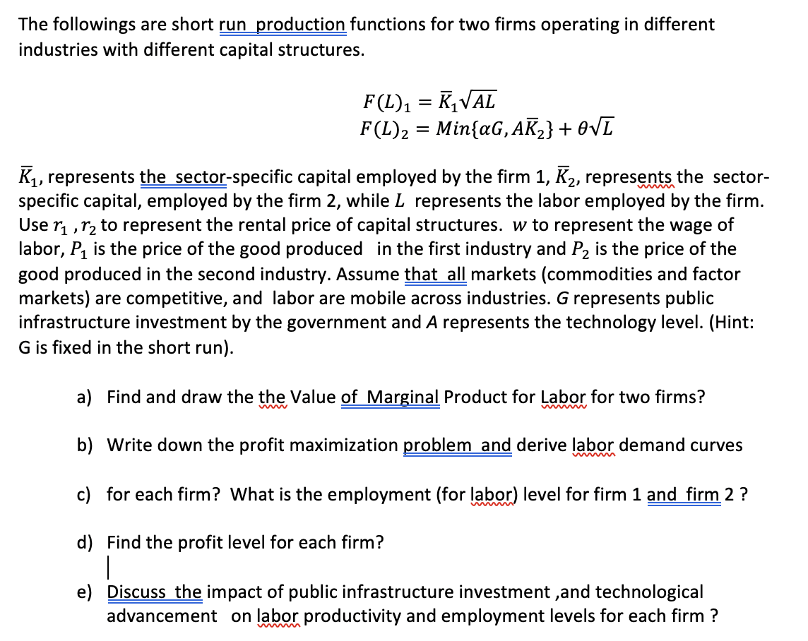 The followings are short run production functions for two firms operating in different
industries with different capital structures.
F (L) ₁
F(L) ₂
KVAL
=
= Min{aG, AK₂} + O√ī
=
K₁, represents the sector-specific capital employed by the firm 1, K₂, represents the sector-
specific capital, employed by the firm 2, while L represents the labor employed by the firm.
Use ₁,₂ to represent the rental price of capital structures. w to represent the wage of
labor, P₁ is the price of the good produced in the first industry and P₂ is the price of the
good produced in the second industry. Assume that all markets (commodities and factor
markets) are competitive, and labor are mobile across industries. G represents public
infrastructure investment by the government and A represents the technology level. (Hint:
G is fixed in the short run).
a) Find and draw the the Value of Marginal Product for Labor for two firms?
b) Write down the profit maximization problem and derive labor demand curves
c) for each firm? What is the employment (for labor) level for firm 1 and firm 2 ?
d) Find the profit level for each firm?
|
e) Discuss the impact of public infrastructure investment, and technological
advancement on labor productivity and employment levels for each firm ?