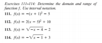 Exercises 111-114: Determine the domain and range of
function f. Use interval notation.
111. f(x) = =(x + 1)² – 5
112. f(x) = 2(x – 5)² + 10
113. f(x) = V-x – 4 – 2
114. f(x) = -Vx – 1 + 3

