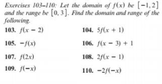 Exercises 103–110: Let the domain of f(x) be [-1,2]
and the range be [0, 3 ]. Find the domain and range of the
following.
103. f(x – 2)
104. 5/(x + 1)
105. -/(x)
106. f(x – 3) + 1
107. f(2x)
108. 2f(x – 1)
109. f(-x)
110. -2/(-x)
