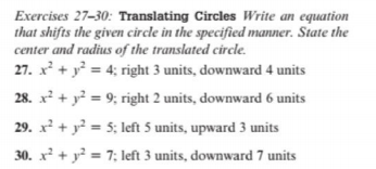 Exercises 27-30: Translating Circles Write an equation
that shifts the given circle in the specified manner. State the
center and radius of the translated circle.
27. x² + y = 4; right 3 units, downward 4 units
28. x? + y? = 9; right 2 units, downward 6 units
29. x + y? = 5; left 5 units, upward 3 units
30. x² + y² = 7; left 3 units, downward 7 units
