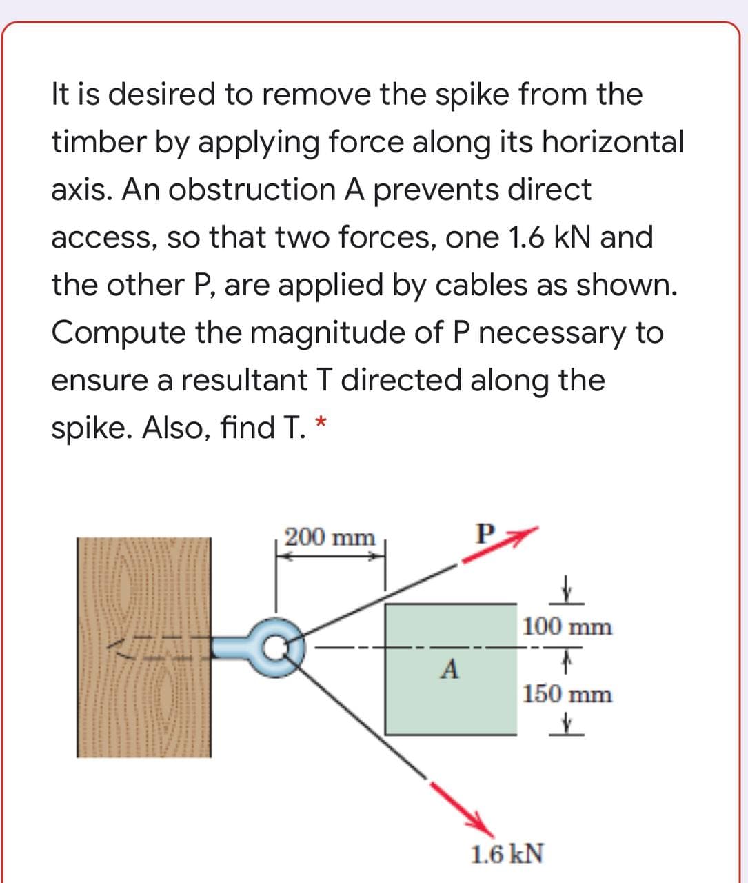 It is desired to remove the spike from the
timber by applying force along its horizontal
axis. An obstruction A prevents direct
access, so that two forces, one 1.6 kN and
the other P, are applied by cables as shown.
Compute the magnitude of P necessary to
ensure a resultant T directed along the
spike. Also, find T. *
200 mm
100 mm
A
150 mm
1.6 kN
