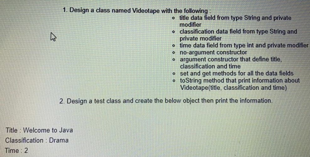 1. Design a class named Videotape with the following
o title data field from type String and private
modifier
o classification data field from type String and
private modifier
o time data field from type int and private modifier
o no-argument constructor
o argument constructor that define title.
classification and time
o set and get methods for all the data fields
o toString method that print information about
Videotape(title, classification and time)
2. Design a test class and create the below object then print the information.
Title : Welcome to Java
Classification : Drama
Time : 2
