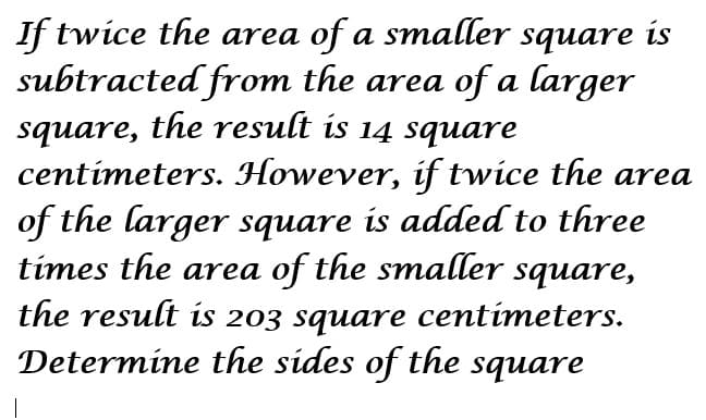 If twice the area of a smaller square is
subtracted from the area of a larger
square, the result is 14 square
centímeters. However, if twice the area
of the larger square is added to three
times the area of the smaller square,
the result is 203 square centimeters.
Determine the sides of the square
