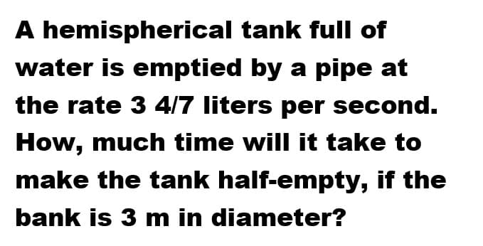 A hemispherical tank full of
water is emptied by a pipe at
the rate 3 4/7 liters per second.
How, much time will it take to
make the tank half-empty, if the
bank is 3 m in diameter?
