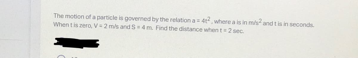 The motion of a particle is governed by the relation a = 4t2, where a is in m/s² and t is in seconds.
When t is zero, V = 2 m/s and S = 4 m. Find the distance when t = 2 sec.