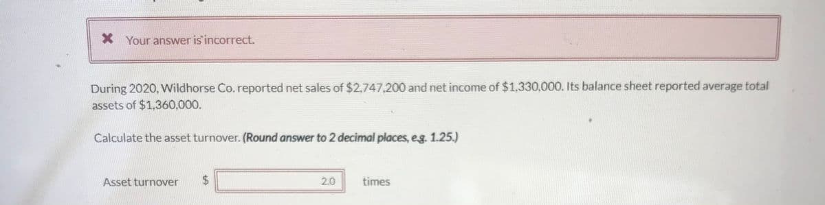* Your answer is incorrect.
During 2020, Wildhorse Co. reported net sales of $2,747,200 and net income of $1,330,000. Its balance sheet reported average total
assets of $1,360,000.
Calculate the asset turnover. (Round answer to 2 decimal places, e.g. 1.25.)
Asset turnover $
2.0
times