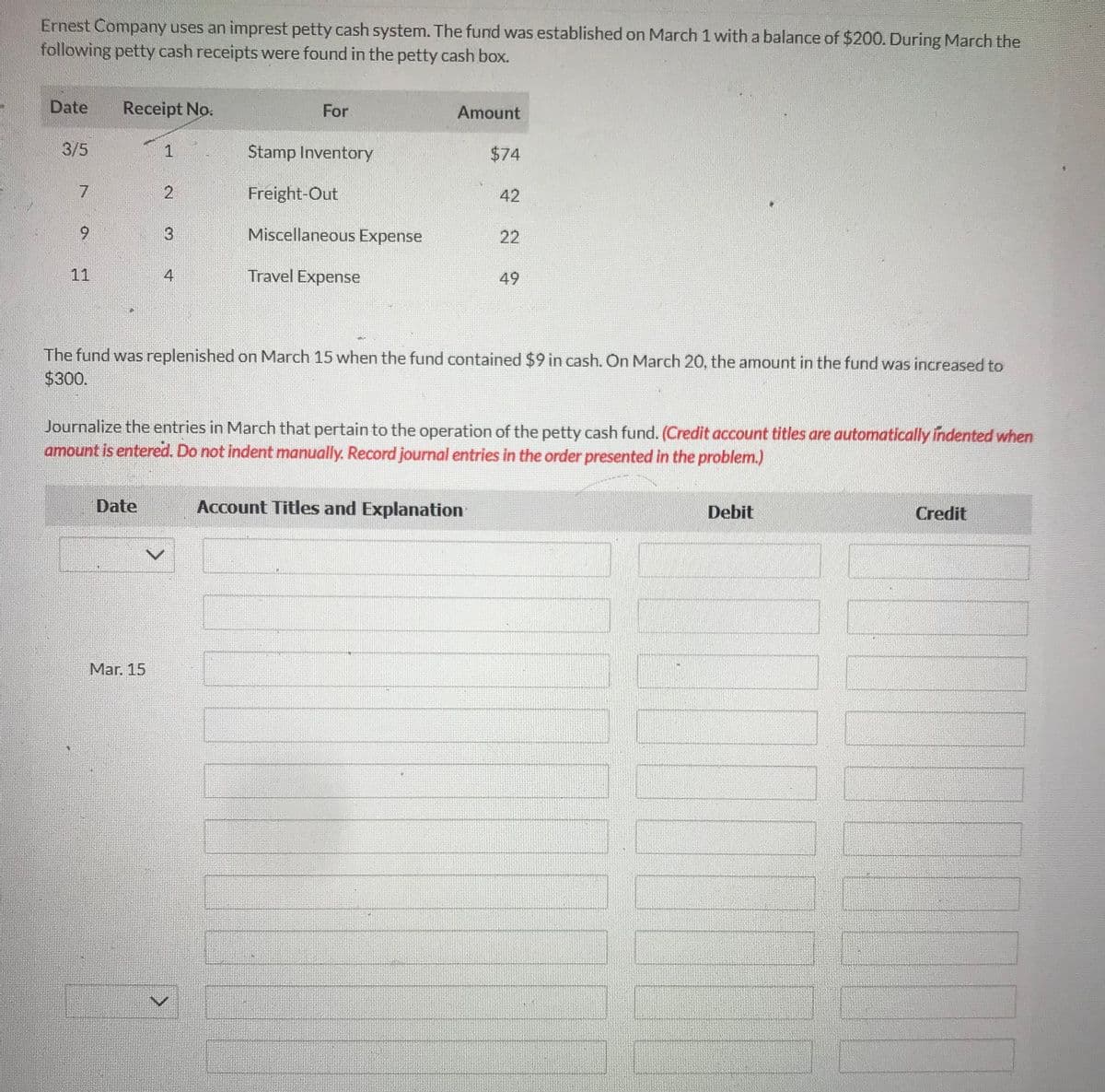Ernest Company uses an imprest petty cash system. The fund was established on March 1 with a balance of $200. During March the
following petty cash receipts were found in the petty cash box.
Date
3/5
7
9
11
Receipt No.
1
Date
2
Mar. 15
4
For
Stamp Inventory
Freight-Out
Miscellaneous Expense
Travel Expense
Amount
$74
42
The fund was replenished on March 15 when the fund contained $9 in cash. On March 20, the amount in the fund was increased to
$300.
Account Titles and Explanation
22
Journalize the entries in March that pertain to the operation of the petty cash fund. (Credit account titles are automatically indented when
amount is entered. Do not indent manually. Record journal entries in the order presented in the problem.)
49
Debit
Credit