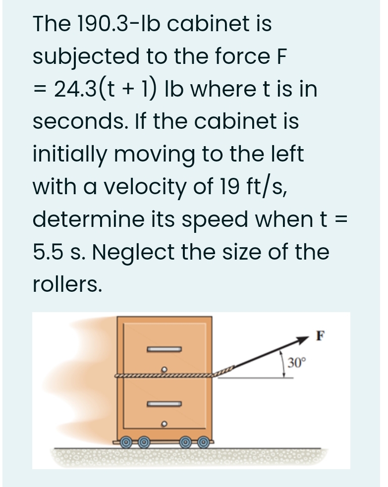 The 190.3-lb cabinet is
subjected to the force F
= 24.3(t + 1) Ib where t is in
seconds. If the cabinet is
initially moving to the left
with a velocity of 19 ft/s,
determine its speed whent =
5.5 s. Neglect the size of the
rollers.
30°
