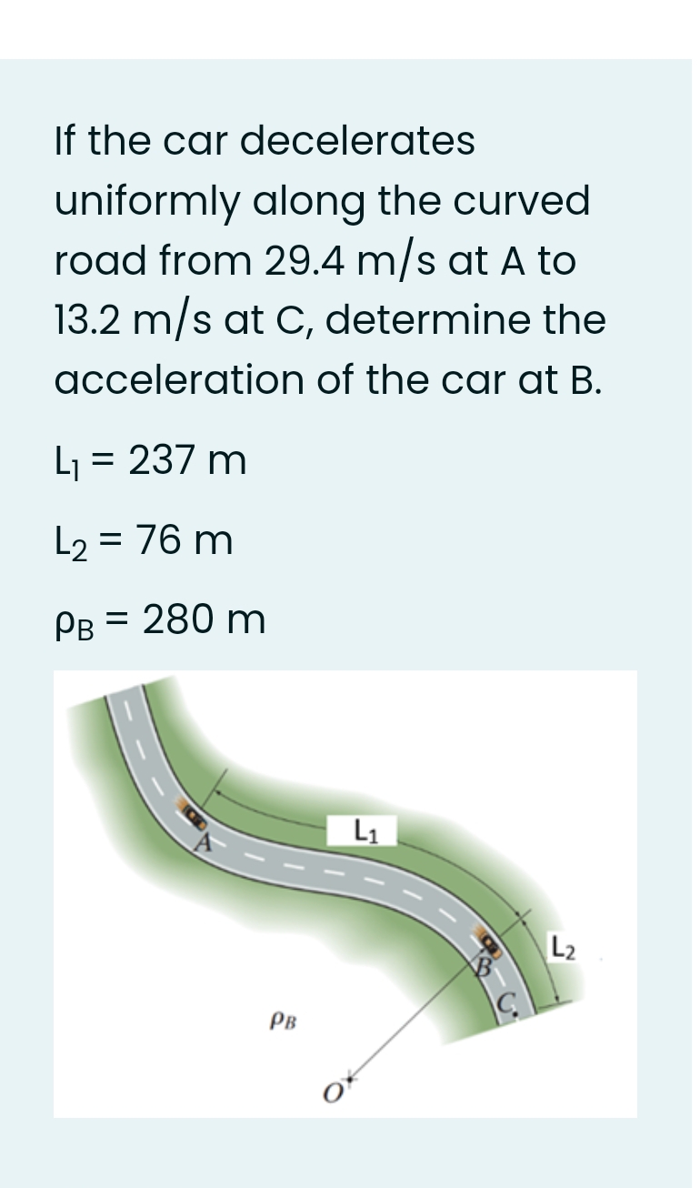 If the car decelerates
uniformly along the curved
road from 29.4 m/s at A to
13.2 m/s at C, determine the
acceleration of the car at B.
L = 237 m
L2 = 76 m
Рв - 280 m
L1
L2
PB
