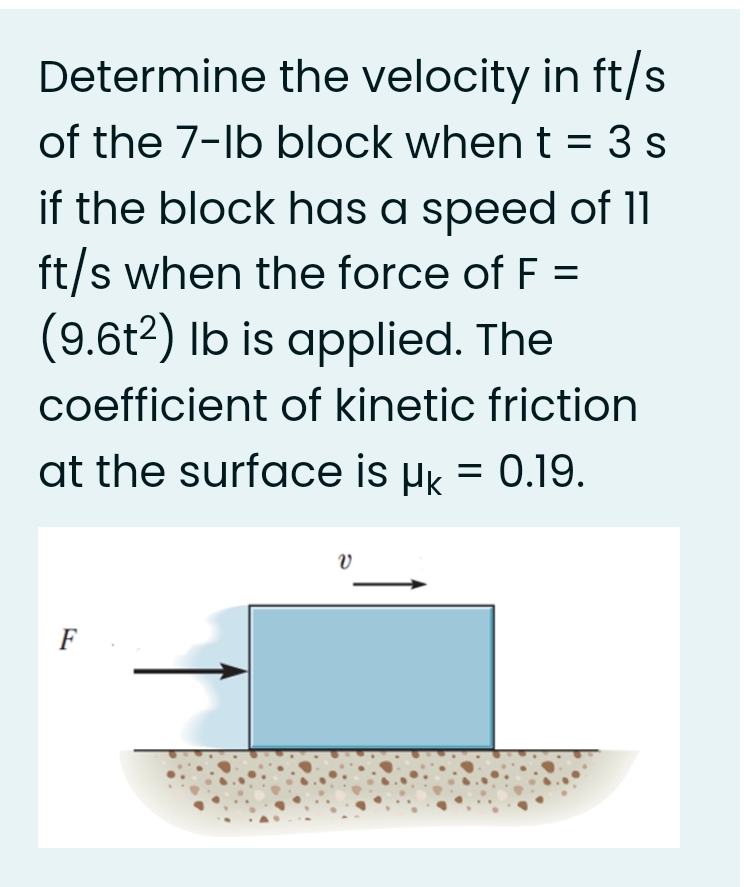 Determine the velocity in ft/s
of the 7-lb block when t = 3 s
if the block has a speed of 11
ft/s when the force of F =
(9.6t2) Ib is applied. The
coefficient of kinetic friction
at the surface is µk = 0.19.
F
