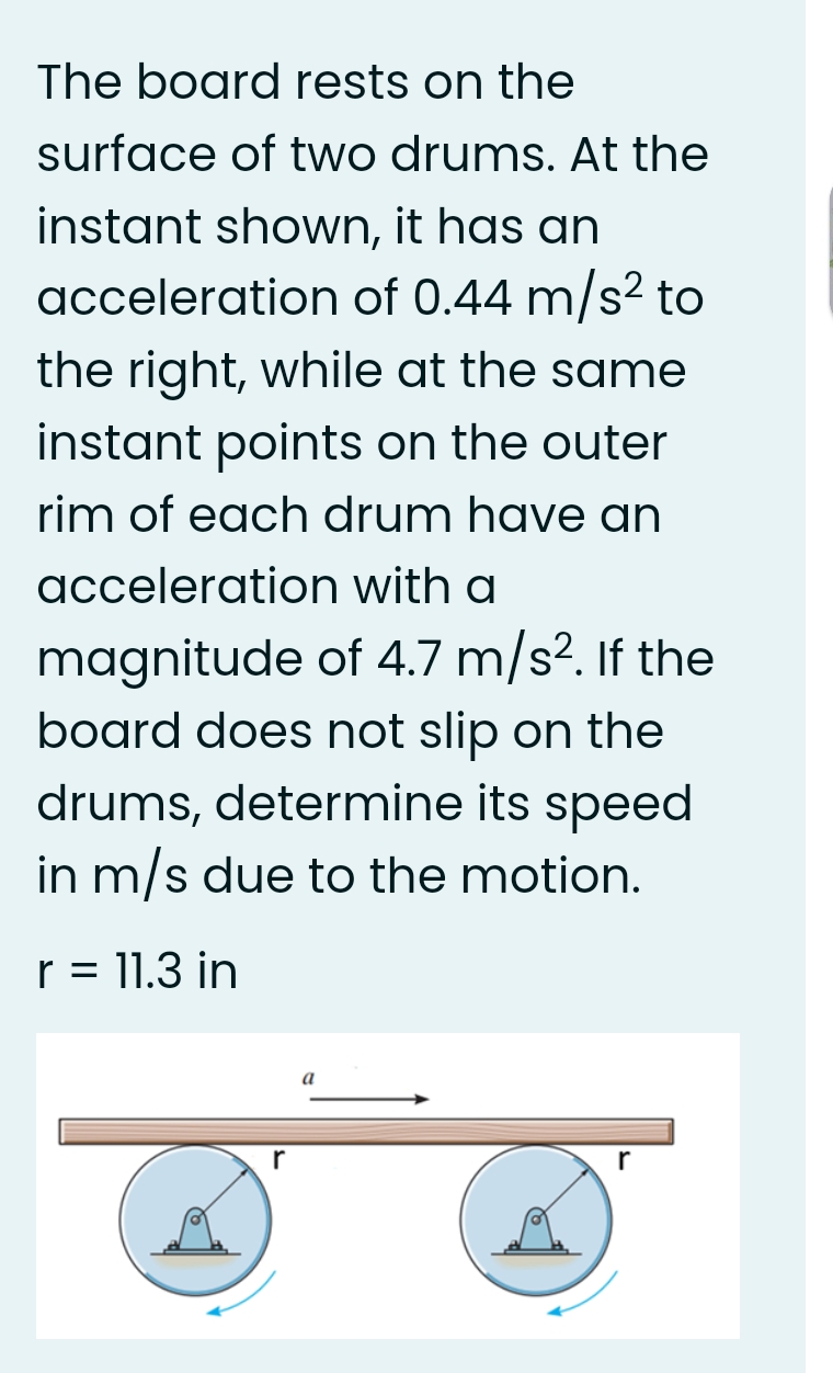 The board rests on the
surface of two drums. At the
instant shown, it has an
acceleration of 0.44 m/s? to
the right, while at the same
instant points on the outer
rim of each drum have an
acceleration with a
magnitude of 4.7 m/s². If the
board does not slip on the
drums, determine its speed
in m/s due to the motion.
r = 11.3 in
a
r
