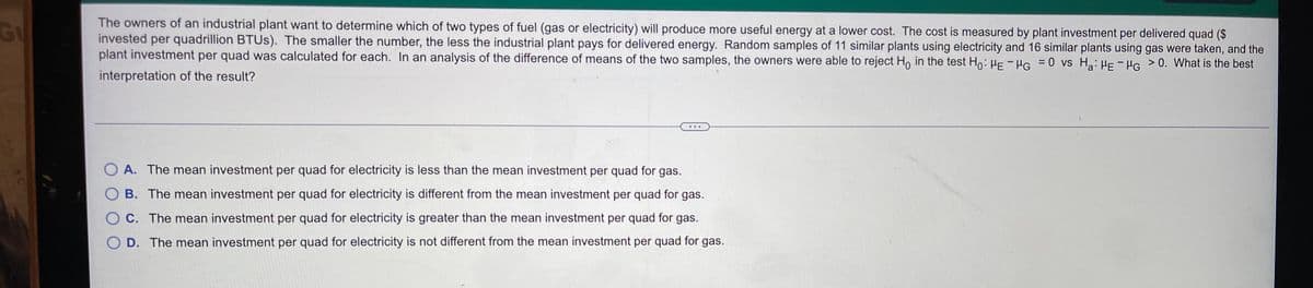The owners of an industrial plant want to determine which of two types of fuel (gas or electricity) will produce more useful energy at a lower cost. The cost is measured by plant investment per delivered quad ($
invested per quadrillion BTUS). The smaller the number, the less the industrial plant pays for delivered energy. Random samples of 11 similar plants using electricity and 16 similar plants using gas were taken, and the
plant investment per quad was calculated for each. In an analysis of the difference of means of the two samples, the owners were able to reject H, in the test Ho:HE - HG =0 vs H: HE - HG >0. What is the best
Gu
interpretation of the result?
O A. The mean investment per quad for electricity is less than the mean investment per quad for gas.
O B. The mean investment per quad for electricity is different from the mean investment per quad for gas.
O C. The mean investment per quad for electricity is greater than the mean investment per quad for gas.
O D. The mean investment per quad for electricity is not different from the mean investment per quad for gas.
