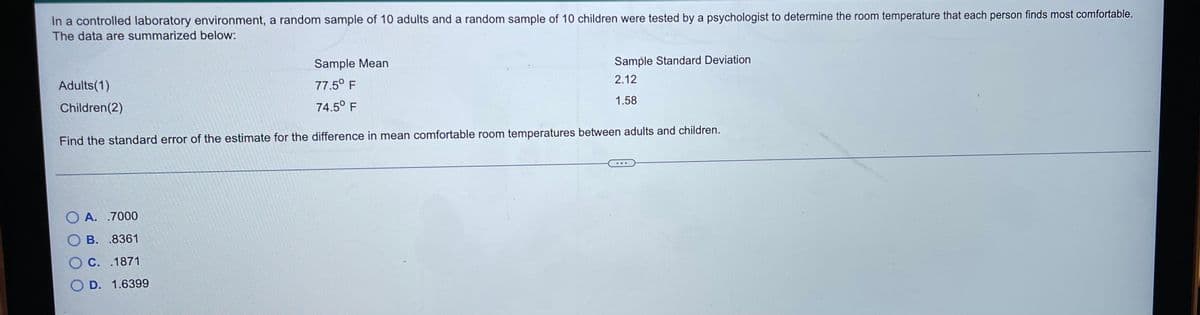 In a controlled laboratory environment, a random sample of 10 adults and a random sample of 10 children were tested by a psychologist to determine the room temperature that each person finds most comfortable.
The data are summarized below:
Sample Mean
Sample Standard Deviation
2.12
Adults(1)
77.5° F
1.58
Children(2)
74.5° F
Find the standard error of the estimate for the difference in mean comfortable room temperatures between adults and children.
O A. .7000
O B. .8361
O C. .1871
O D. 1.6399
