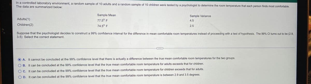 In a controlled laboratory environment, a random sample of 10 adults and a random sample of 10 children were tested by a psychologist to determine the room temperature that each person finds most comfortable.
The data are summarized below:
Sample Mean
Sample Variance
Adults(1)
77.5° F
4.5
Children(2)
74.5° F
2.5
Suppose that the psychologist decides to construct a 99% confidence interval for the difference in mean comfortable room temperatures instead of proceeding with a test of hypothesis. The 99% Cl turns out to be (2.9,
3.5) Select the correct statement.
A. It cannot be concluded at the 99% confidence level that there is actually a difference between the true mean comfortable room temperatures for the two groups.
O B. It can be concluded at the 99% confidence level that the true mean comfortable room temperature for adults exceeds that for children.
O C. It can be concluded at the 99% confidence level that the true mean comfortable room temperature for children exceeds that for adults.
O D. It can be concluded at the 99% confidence level that the true mean comfortable room temperature is between 2.9 and 3.5 degrees.
