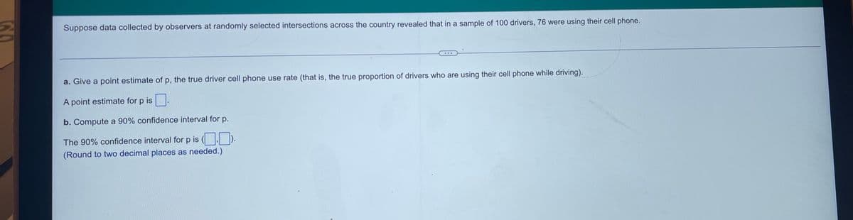 Suppose data collected by observers at randomly selected intersections across the country revealed that in a sample of 100 drivers, 76 were using their cell phone.
a. Give a point estimate of p, the true driver cell phone use rate (that is, the true proportion of drivers who are using their cell phone while driving).
A point estimate for p is .
b. Compute a 90% confidence interval for p.
The 90% confidence interval for p is ( ).
(Round to two decimal places as needed.)
