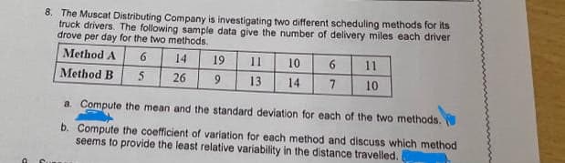 8. The Muscat Distributing Company is investigating two different scheduling methods for its
truck drivers. The following sample data give the number of delivery miles each driver
drove per day for the two methods.
Method A
6
14
19
11
10
11
Method B
5
26
13
14
7
10
a Compute the mean and the standard deviation for each of the two methods.
b. Compute the coefficient of variation for each method and discuss which method
seems to provide the least relative variability in the distance travelled.
