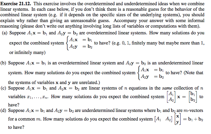 Exercise 21.12. This exercise involves the overdetermined and underdetermined ideas when we combine
linear systems. In each case below, if you don't think there is a reasonable guess for the behavior of the
combined linear system (e.g. if it depends on the specific sizes of the underlying systems), you should
explain why rather than giving an unreasonable guess. Accompany your answer with some informal
reasoning (please don't write out anything involving long lists of variables or computations with them).
(a) Suppose A;x = bị and A2y = b2 are overdetermined linear systems. How many solutions do you
| A;x = bị
| A2y = b2
expect the combined system
to have? (e.g. 0, 1, finitely many but maybe more than 1,
or infinitely many)
(b) Suppose A¡x = bị is an overdetermined linear system and Aży = b, is an underdetermined linear
A1x = bị
system. How many solutions do you expect the combined system
to have? (Note that
| A2y = b2
the systems of variables x and y are unrelated.)
(c) Suppose A;x = bị and A,x = b, are linear systems of n equations in the same collection of n
variables ¤1,..., In. How many solutions do you expect the combined system
|A2
to
b2
have?
(d) Suppose A¡x = bị and A2y = b2 are underdetermined linear systems where bị and bą are m-vectors
for a common m. How many solutions do you expect the combined system [A1 Az]C = b1 +b2
to have?
