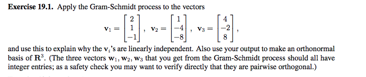 Apply the Gram-Schmidt process to the vectors
2
4
Vi =| 1
-4
|-2
V3
8
explain why the v,'s are linearly independent. Also use your output to make an orthonormal
he three vectors w1, W2, W3 that you get from the Gram-Schmidt process should all have
as a safety check you may want to verify directly that they are pairwise orthogonal.)
